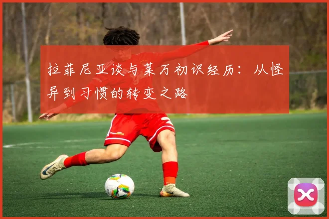 拉菲尼亚谈与莱万初识经历：从怪异到习惯的转变之路