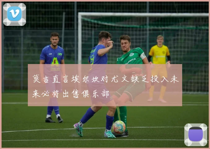 莫吉直言埃尔坎对尤文缺乏投入未来必将出售俱乐部