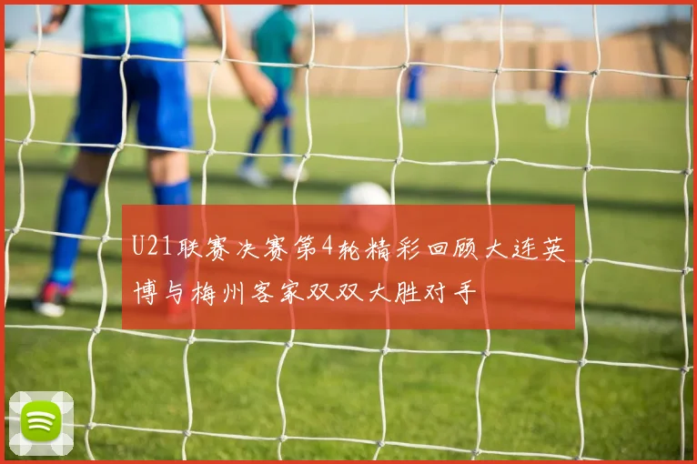 U21联赛决赛第4轮精彩回顾大连英博与梅州客家双双大胜对手