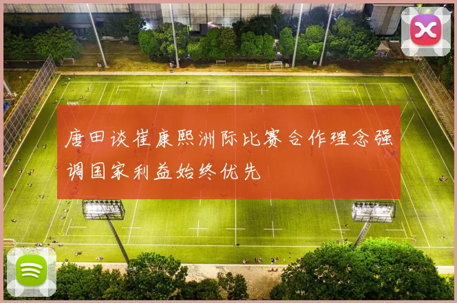 唐田谈崔康熙洲际比赛合作理念强调国家利益始终优先