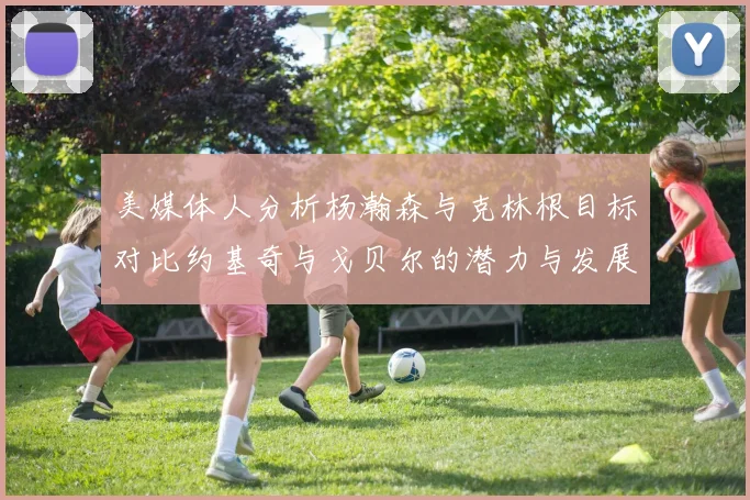 美媒体人分析杨瀚森与克林根目标对比约基奇与戈贝尔的潜力与发展方向