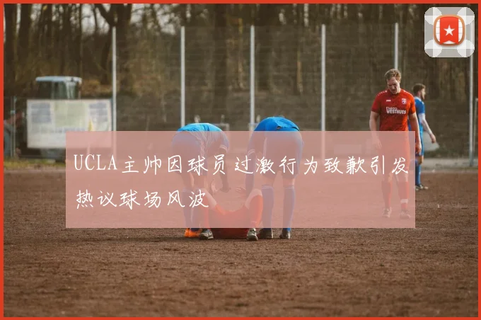 UCLA主帅因球员过激行为致歉引发热议球场风波