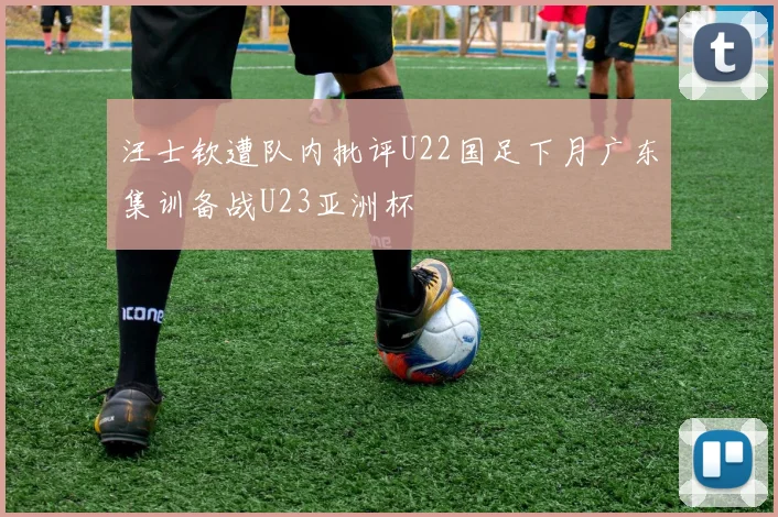 汪士钦遭队内批评U22国足下月广东集训备战U23亚洲杯