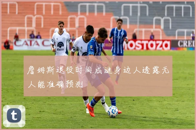 詹姆斯退役时间成谜身边人透露无人能准确预测