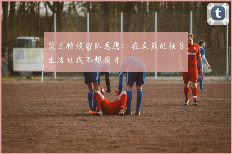 莫兰特谈留队意愿：在灰熊的快乐生活让我不想离开