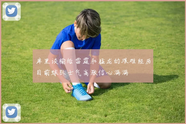 库里谈输给雷霆和猛龙的艰难经历目前球队士气高涨信心满满