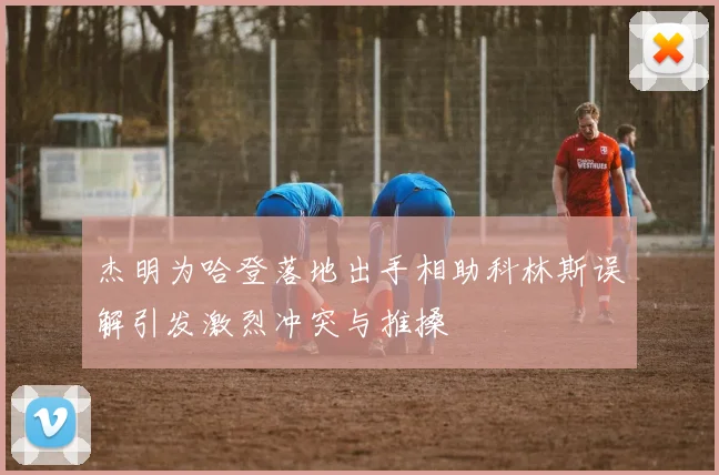杰明为哈登落地出手相助科林斯误解引发激烈冲突与推搡