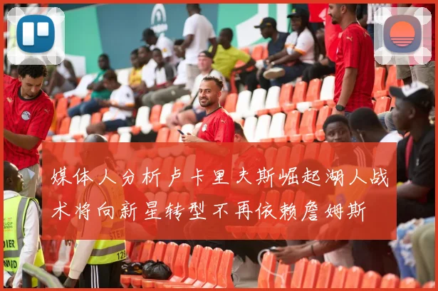 媒体人分析卢卡里夫斯崛起湖人战术将向新星转型不再依赖詹姆斯