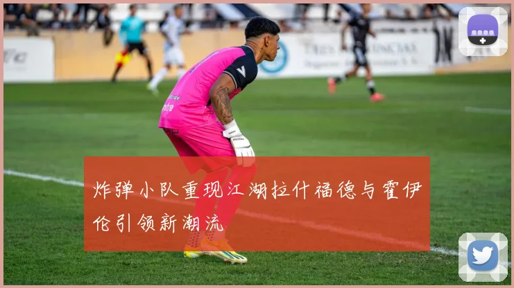 炸弹小队重现江湖拉什福德与霍伊伦引领新潮流
