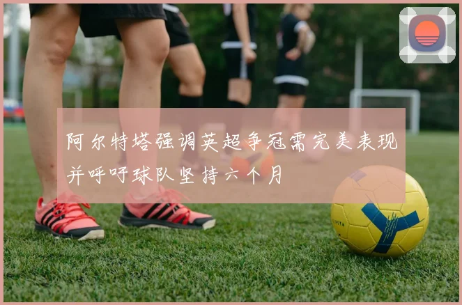 阿尔特塔强调英超争冠需完美表现并呼吁球队坚持六个月