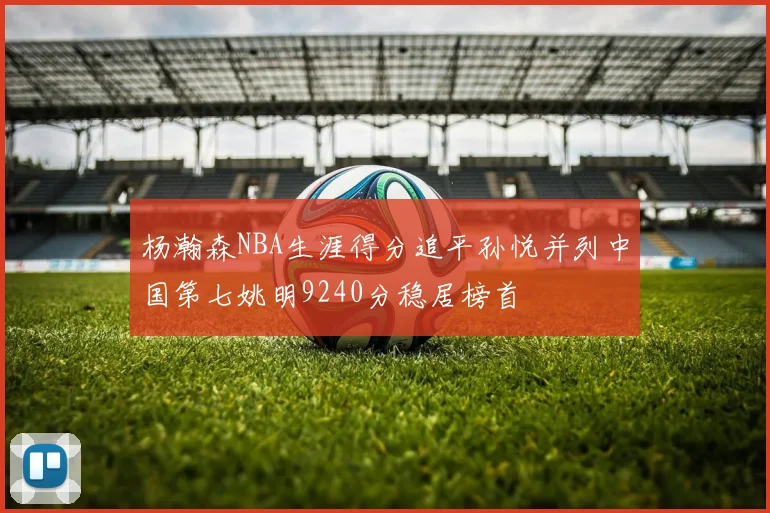 杨瀚森NBA生涯得分追平孙悦并列中国第七姚明9240分稳居榜首