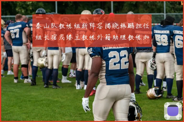 泰山队教练组新阵容揭晓韩鹏担任组长宿茂臻主教练外籍助理教练加盟