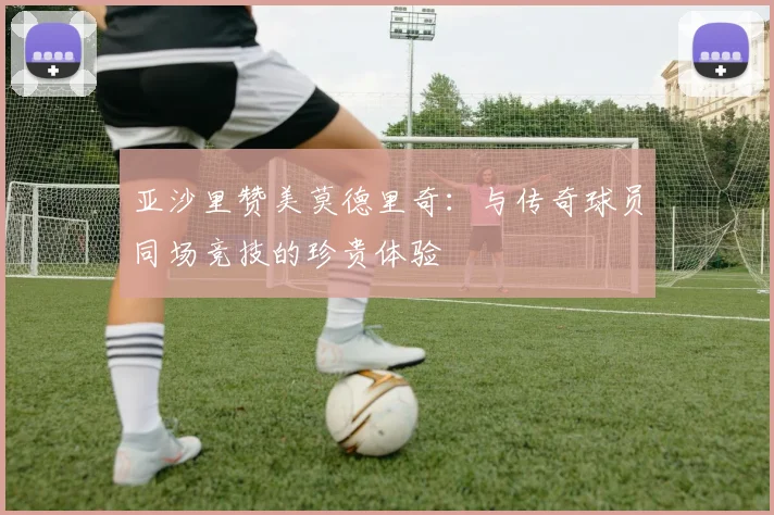 亚沙里赞美莫德里奇：与传奇球员同场竞技的珍贵体验